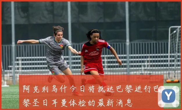 阿克利乌什今日将抵达巴黎进行巴黎圣日耳曼体检的最新消息