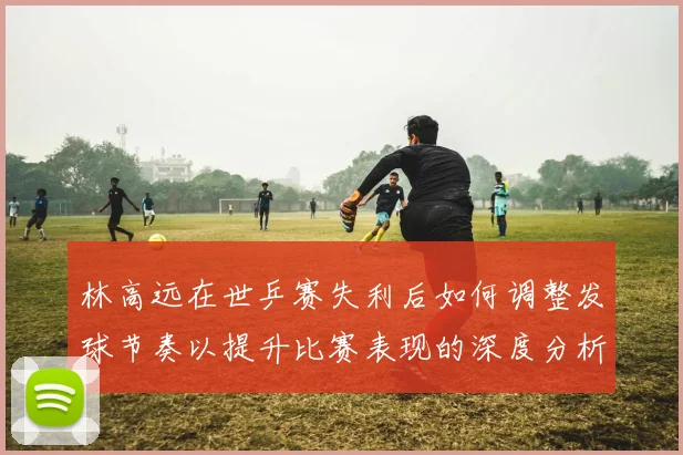 林高远在世乒赛失利后如何调整发球节奏以提升比赛表现的深度分析