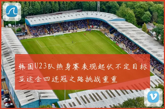 韩国U23队热身赛表现起伏不定目标亚运会四连冠之路挑战重重
