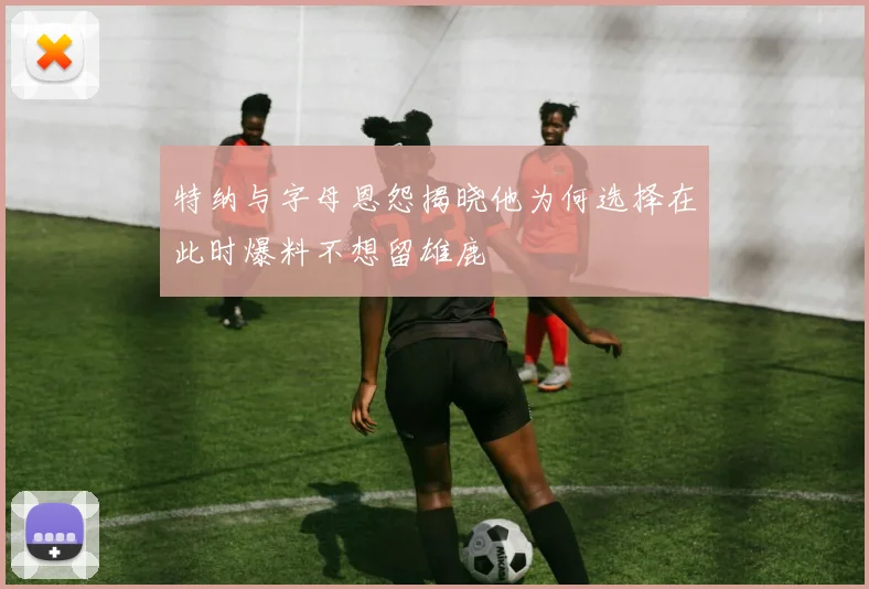 特纳与字母恩怨揭晓他为何选择在此时爆料不想留雄鹿