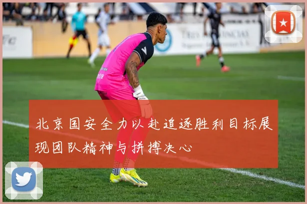 北京国安全力以赴追逐胜利目标展现团队精神与拼搏决心