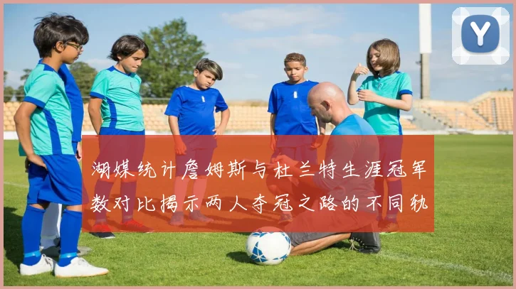 湖媒统计詹姆斯与杜兰特生涯冠军数对比揭示两人夺冠之路的不同轨迹