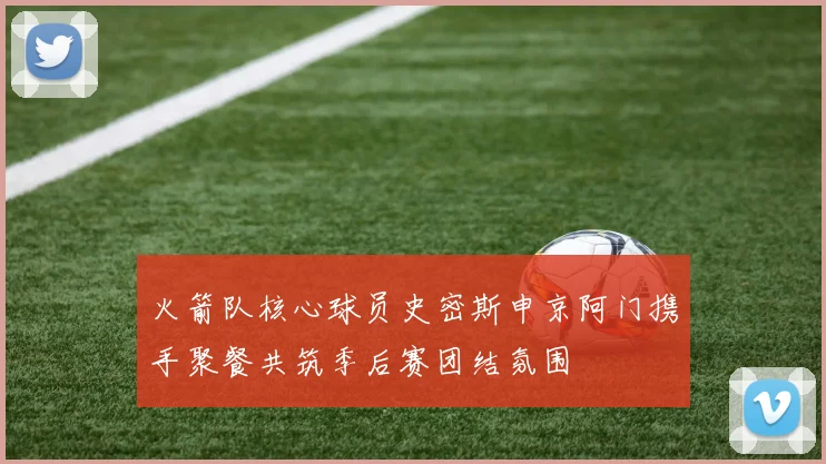 火箭队核心球员史密斯申京阿门携手聚餐共筑季后赛团结氛围