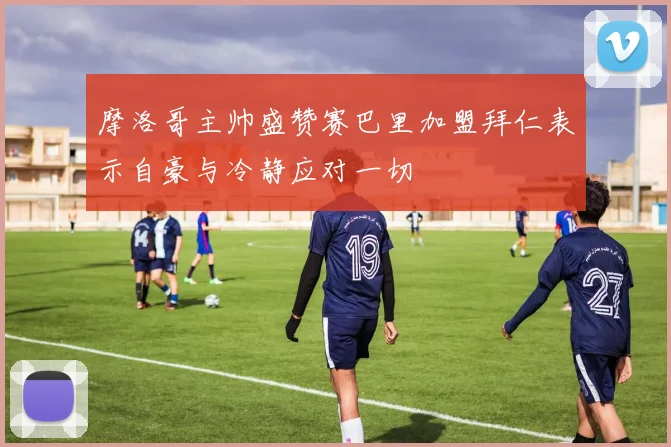 摩洛哥主帅盛赞赛巴里加盟拜仁表示自豪与冷静应对一切