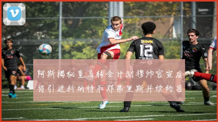 阿斯揭秘皇马转会计划穆帅官宣后将引进科纳特和邓弗里斯并续约吕迪格