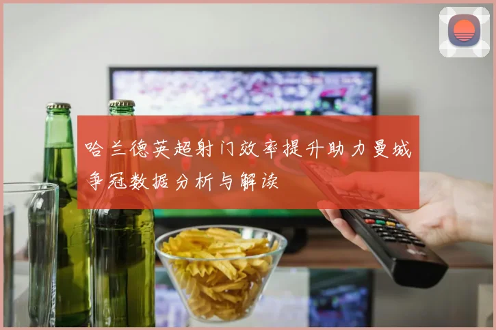 哈兰德英超射门效率提升助力曼城争冠数据分析与解读