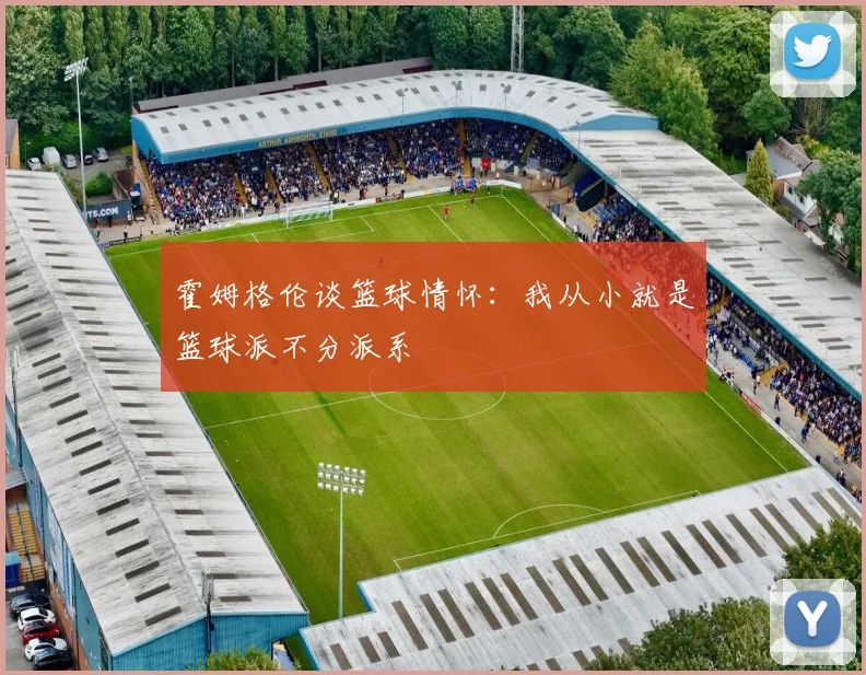 霍姆格伦谈篮球情怀：我从小就是篮球派不分派系