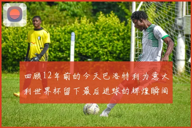 回顾12年前的今天巴洛特利为意大利世界杯留下最后进球的辉煌瞬间