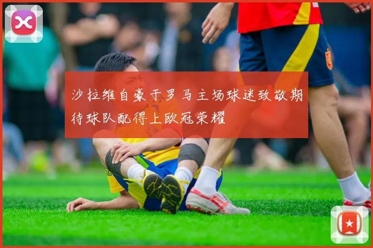 沙拉维自豪于罗马主场球迷致敬期待球队配得上欧冠荣耀