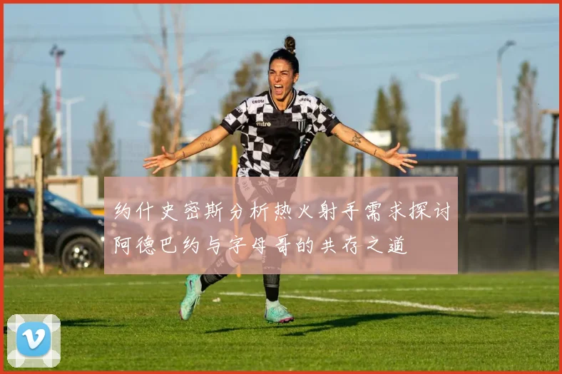 约什史密斯分析热火射手需求探讨阿德巴约与字母哥的共存之道