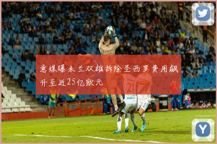 意媒曝米兰双雄拆除圣西罗费用飙升至近25亿欧元