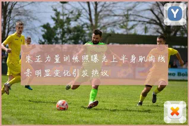 朱正力量训练照曝光上半身肌肉线条明显变化引发热议