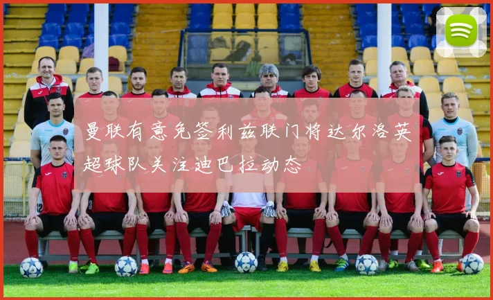 曼联有意免签利兹联门将达尔洛英超球队关注迪巴拉动态