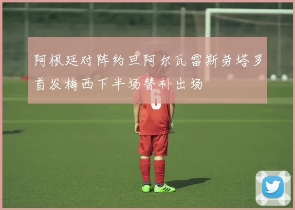 阿根廷对阵约旦阿尔瓦雷斯劳塔罗首发梅西下半场替补出场