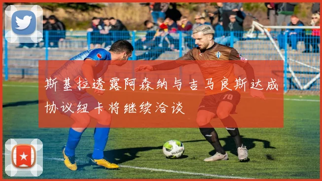 斯基拉透露阿森纳与吉马良斯达成协议纽卡将继续洽谈