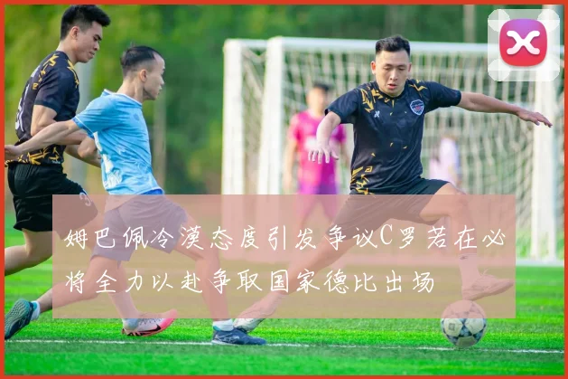 姆巴佩冷漠态度引发争议C罗若在必将全力以赴争取国家德比出场