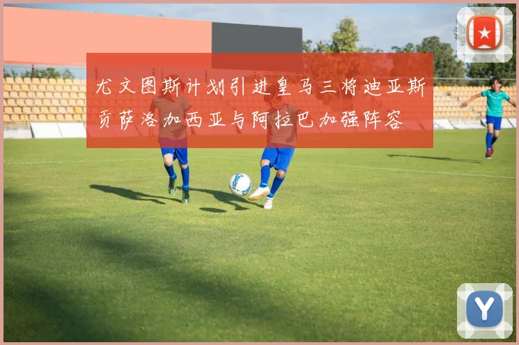 尤文图斯计划引进皇马三将迪亚斯贡萨洛加西亚与阿拉巴加强阵容