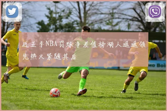 近五季NBA罚球净差值榜湖人遥遥领先热火紧随其后