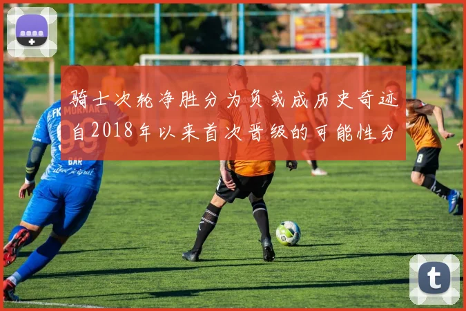 骑士次轮净胜分为负或成历史奇迹自2018年以来首次晋级的可能性分析