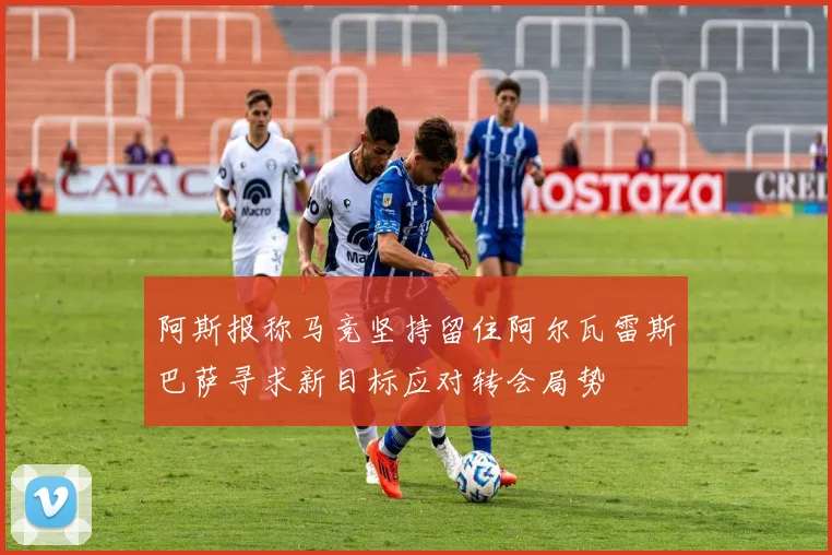 阿斯报称马竞坚持留住阿尔瓦雷斯巴萨寻求新目标应对转会局势