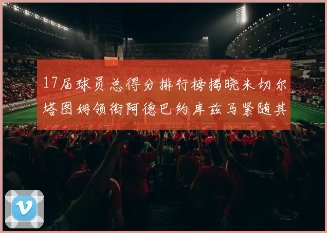 17届球员总得分排行榜揭晓米切尔塔图姆领衔阿德巴约库兹马紧随其后