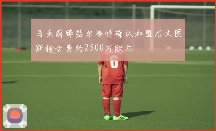 马竞前锋瑟尔洛特确认加盟尤文图斯转会费约2500万欧元