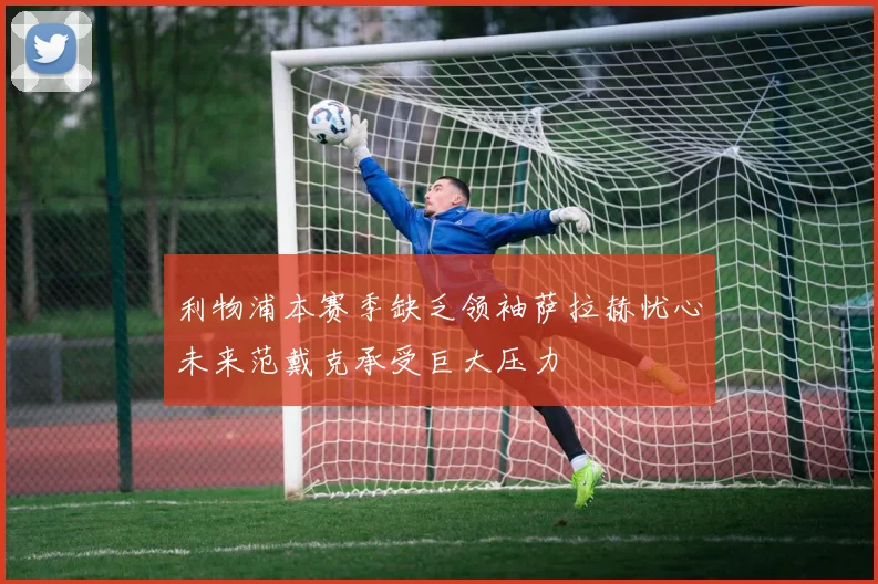 利物浦本赛季缺乏领袖萨拉赫忧心未来范戴克承受巨大压力